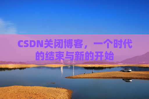 CSDN关闭博客，一个时代的结束与新的开始